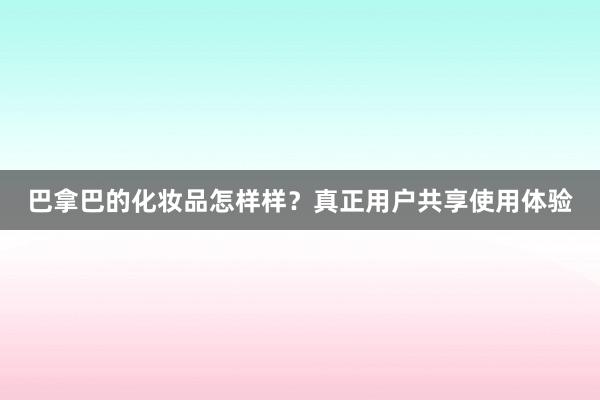 巴拿巴的化妆品怎样样？真正用户共享使用体验